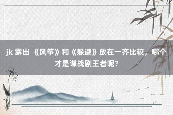 jk 露出 《风筝》和《躲避》放在一齐比较，哪个才是谍战剧王者呢？