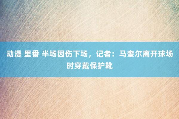 动漫 里番 半场因伤下场，记者：马奎尔离开球场时穿戴保护靴