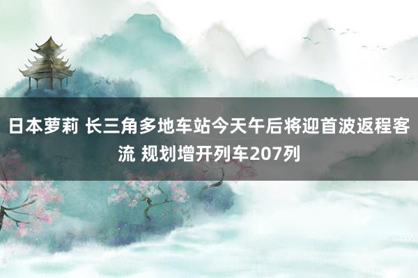 日本萝莉 长三角多地车站今天午后将迎首波返程客流 规划增开列车207列