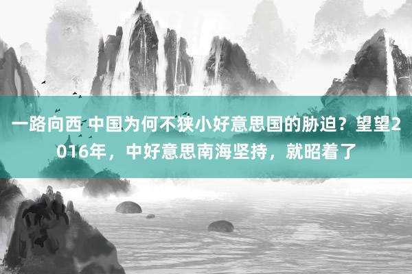 一路向西 中国为何不狭小好意思国的胁迫？望望2016年，中好意思南海坚持，就昭着了