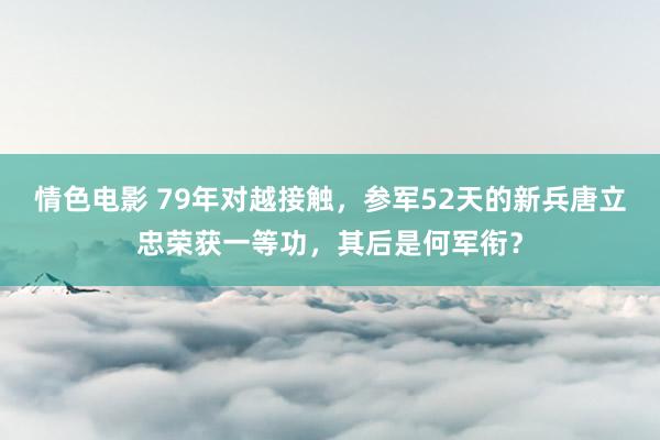 情色电影 79年对越接触，参军52天的新兵唐立忠荣获一等功，其后是何军衔？