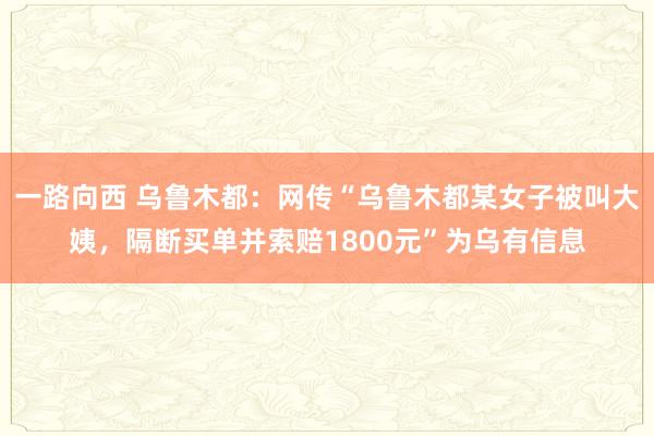 一路向西 乌鲁木都：网传“乌鲁木都某女子被叫大姨，隔断买单并索赔1800元”为乌有信息