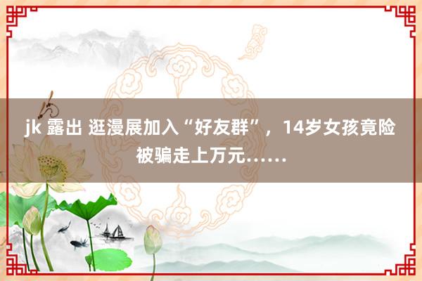 jk 露出 逛漫展加入“好友群”，14岁女孩竟险被骗走上万元……