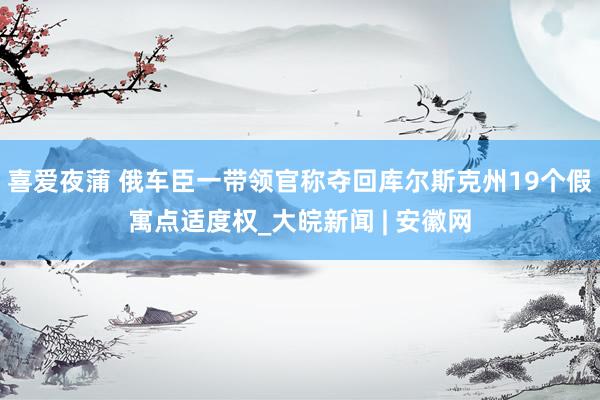 喜爱夜蒲 俄车臣一带领官称夺回库尔斯克州19个假寓点适度权_大皖新闻 | 安徽网