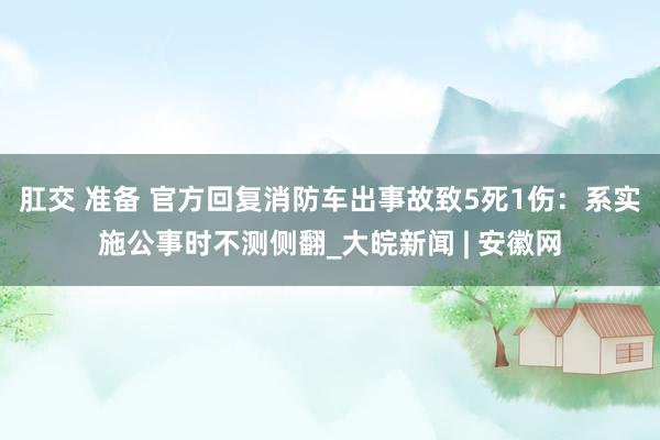 肛交 准备 官方回复消防车出事故致5死1伤：系实施公事时不测侧翻_大皖新闻 | 安徽网