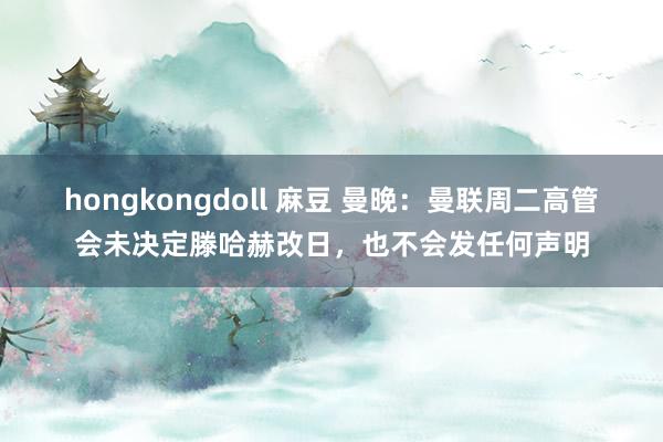 hongkongdoll 麻豆 曼晚：曼联周二高管会未决定滕哈赫改日，也不会发任何声明