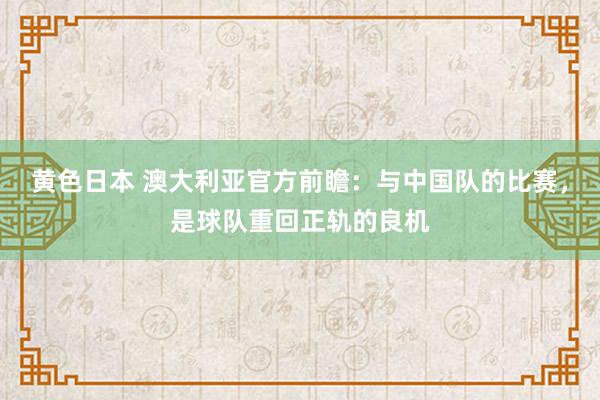 黄色日本 澳大利亚官方前瞻：与中国队的比赛，是球队重回正轨的良机