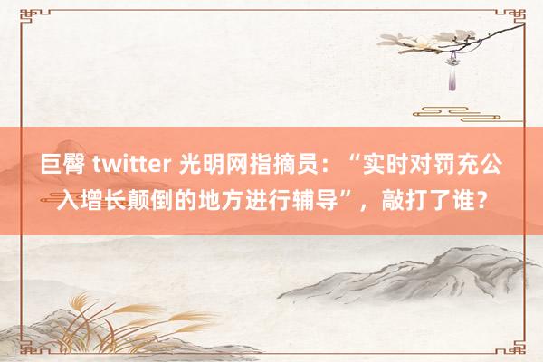 巨臀 twitter 光明网指摘员：“实时对罚充公入增长颠倒的地方进行辅导”，敲打了谁？