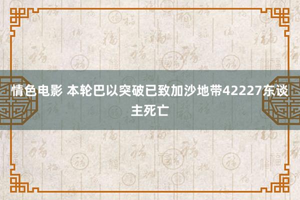 情色电影 本轮巴以突破已致加沙地带42227东谈主死亡