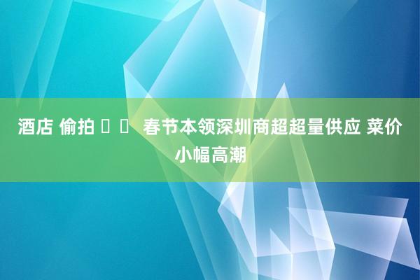 酒店 偷拍 		 春节本领深圳商超超量供应 菜价小幅高潮