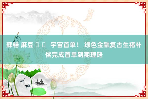 蘇暢 麻豆 		 宇宙首单！ 绿色金融复古生猪补偿完成首单到期理赔