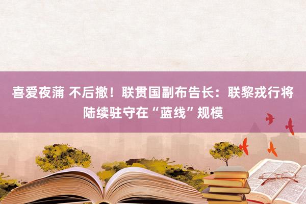 喜爱夜蒲 不后撤！联贯国副布告长：联黎戎行将陆续驻守在“蓝线”规模