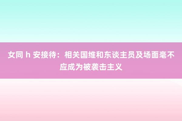 女同 h 安接待：相关国维和东谈主员及场面毫不应成为被袭击主义