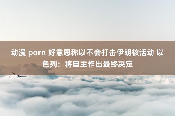 动漫 porn 好意思称以不会打击伊朗核活动 以色列：将自主作出最终决定