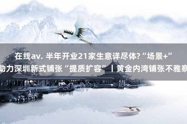 在线av. 半年开业21家生意详尽体?“场景+”助力深圳新式铺张“提质扩容”丨黄金内湾铺张不雅察