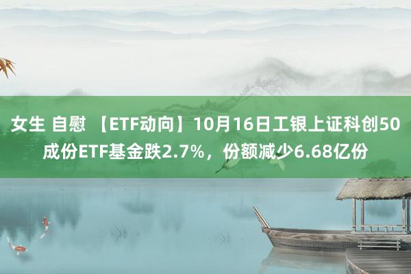 女生 自慰 【ETF动向】10月16日工银上证科创50成份ETF基金跌2.7%，份额减少6.68亿份