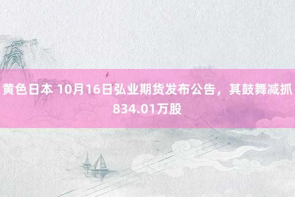 黄色日本 10月16日弘业期货发布公告，其鼓舞减抓834.01万股