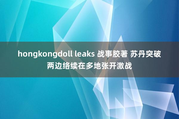 hongkongdoll leaks 战事胶著 苏丹突破两边络续在多地张开激战