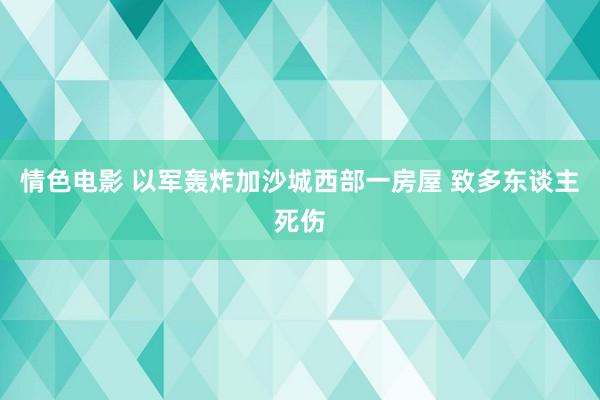 情色电影 以军轰炸加沙城西部一房屋 致多东谈主死伤