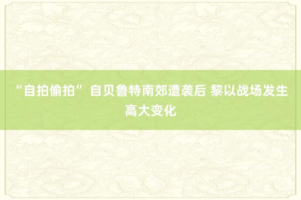 “自拍偷拍” 自贝鲁特南郊遭袭后 黎以战场发生高大变化