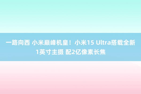 一路向西 小米巅峰机皇！小米15 Ultra搭载全新1英寸主摄 配2亿像素长焦