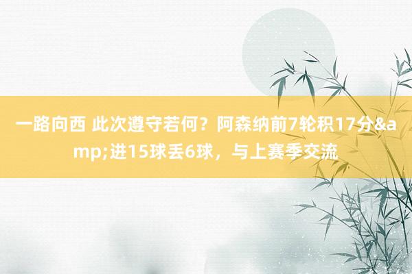 一路向西 此次遵守若何？阿森纳前7轮积17分&进15球丢6球，与上赛季交流