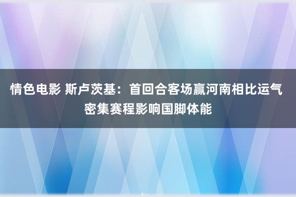 情色电影 斯卢茨基：首回合客场赢河南相比运气 密集赛程影响国脚体能