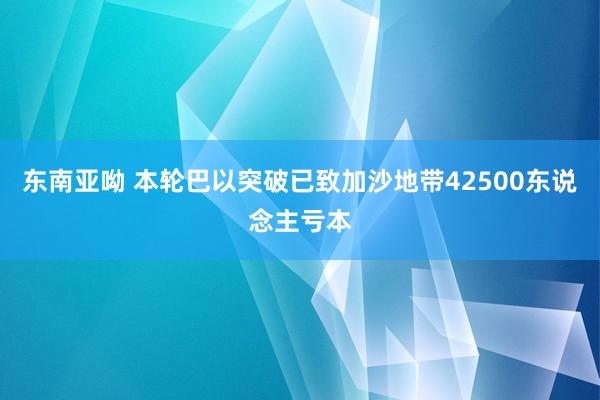 东南亚呦 本轮巴以突破已致加沙地带42500东说念主亏本