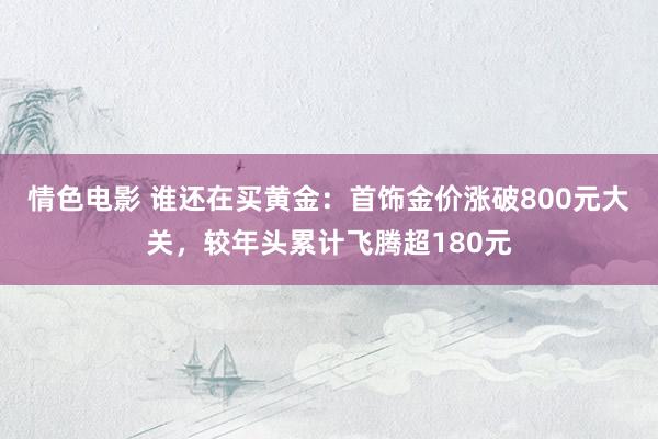 情色电影 谁还在买黄金：首饰金价涨破800元大关，较年头累计飞腾超180元