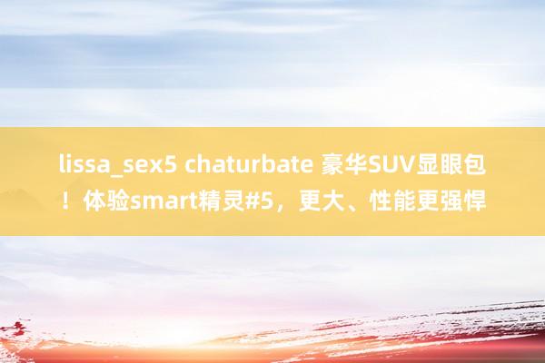 lissa_sex5 chaturbate 豪华SUV显眼包！体验smart精灵#5，更大、性能更强悍