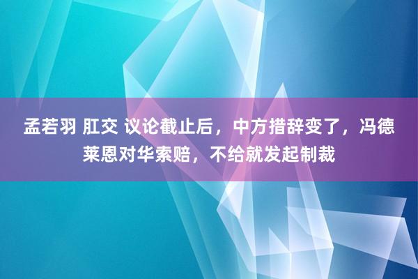 孟若羽 肛交 议论截止后，中方措辞变了，冯德莱恩对华索赔，不给就发起制裁