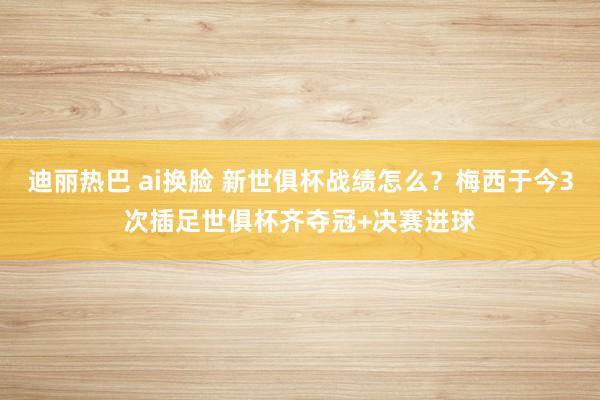 迪丽热巴 ai换脸 新世俱杯战绩怎么？梅西于今3次插足世俱杯齐夺冠+决赛进球