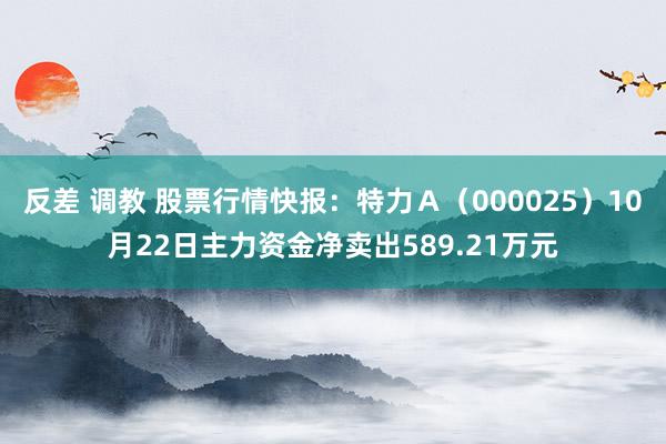 反差 调教 股票行情快报：特力Ａ（000025）10月22日主力资金净卖出589.21万元