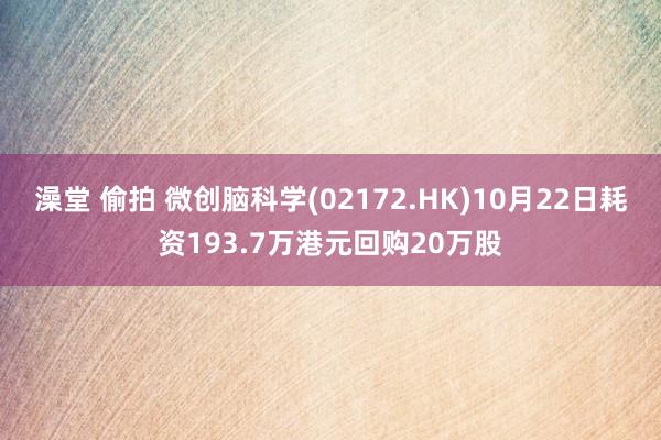 澡堂 偷拍 微创脑科学(02172.HK)10月22日耗资193.7万港元回购20万股