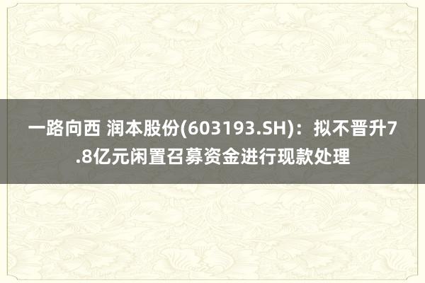 一路向西 润本股份(603193.SH)：拟不晋升7.8亿元闲置召募资金进行现款处理