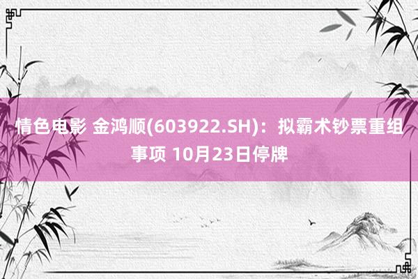 情色电影 金鸿顺(603922.SH)：拟霸术钞票重组事项 10月23日停牌