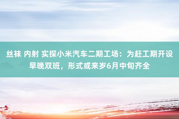 丝袜 内射 实探小米汽车二期工场：为赶工期开设早晚双班，形式或来岁6月中旬齐全