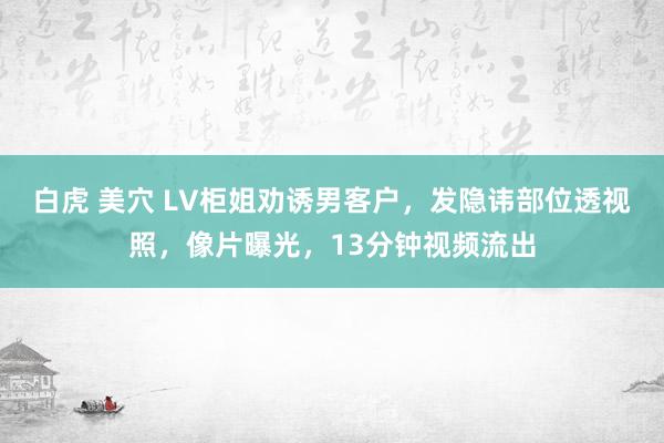 白虎 美穴 LV柜姐劝诱男客户，发隐讳部位透视照，像片曝光，13分钟视频流出