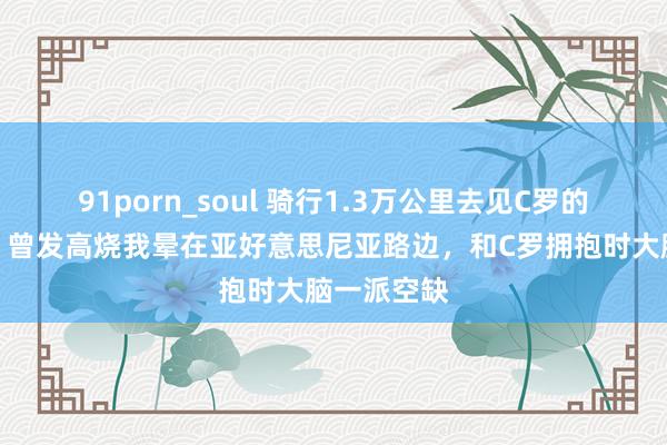 91porn_soul 骑行1.3万公里去见C罗的安徽小伙：曾发高烧我晕在亚好意思尼亚路边，和C罗拥抱时大脑一派空缺