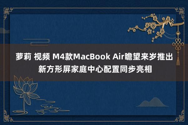 萝莉 视频 M4款MacBook Air瞻望来岁推出 新方形屏家庭中心配置同步亮相