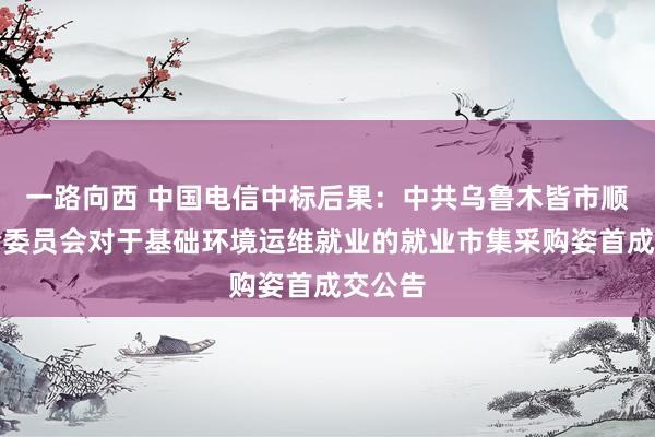 一路向西 中国电信中标后果：中共乌鲁木皆市顺次查验委员会对于基础环境运维就业的就业市集采购姿首成交公告