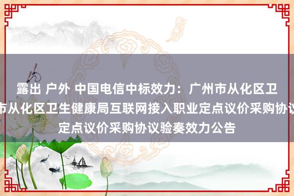 露出 户外 中国电信中标效力：广州市从化区卫生健康局广州市从化区卫生健康局互联网接入职业定点议价采购协议验奏效力公告