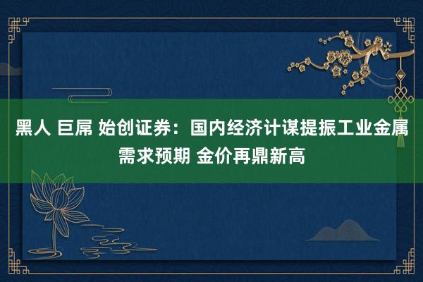 黑人 巨屌 始创证券：国内经济计谋提振工业金属需求预期 金价再鼎新高