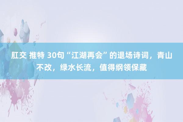 肛交 推特 30句“江湖再会”的退场诗词，青山不改，绿水长流，值得纲领保藏