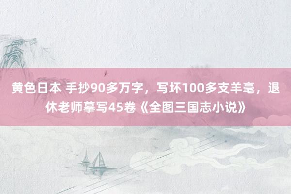 黄色日本 手抄90多万字，写坏100多支羊毫，退休老师摹写45卷《全图三国志小说》