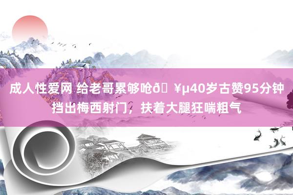 成人性爱网 给老哥累够呛🥵40岁古赞95分钟挡出梅西射门，扶着大腿狂喘粗气