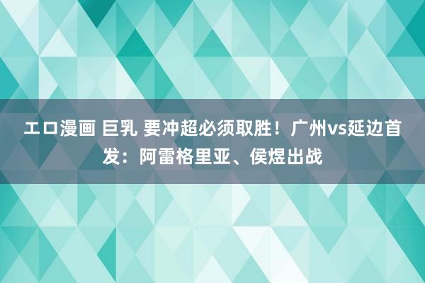 エロ漫画 巨乳 要冲超必须取胜！广州vs延边首发：阿雷格里亚、侯煜出战