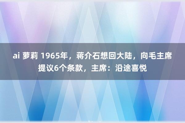 ai 萝莉 1965年，蒋介石想回大陆，向毛主席提议6个条款，主席：沿途喜悦