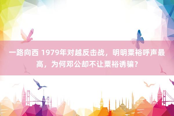 一路向西 1979年对越反击战，明明粟裕呼声最高，为何邓公却不让粟裕诱骗？