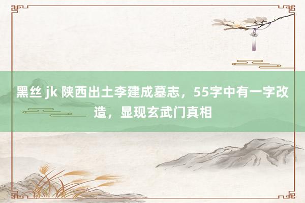 黑丝 jk 陕西出土李建成墓志，55字中有一字改造，显现玄武门真相